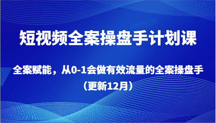 短视频全案操盘手计划课，全案赋能，从0-1会做有效流量的全案操盘手（更新12月）