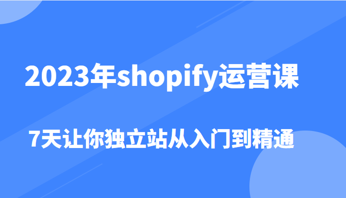 2023年shopify运营课，7天让你独立站从入门到精通（价值1980元）