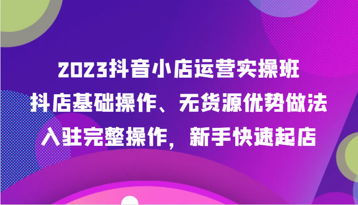 2023抖音小店运营实操班，抖店基础操作、无货源优势做法，入驻完整操作，新手快速起店7125 作者:福缘创业网 帖子ID:104115 