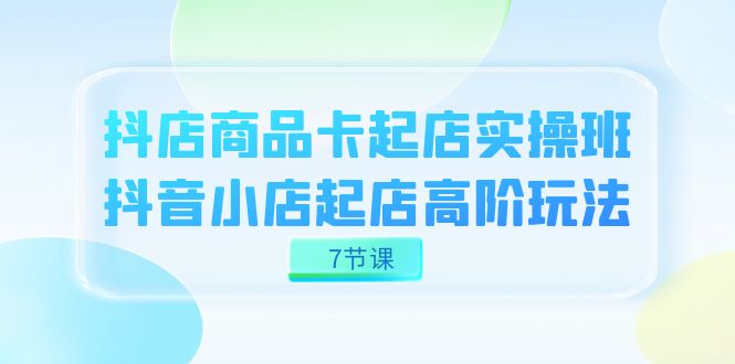 抖店-商品卡起店实战班，抖音小店起店高阶玩法（7节课）8000 作者:福缘创业网 帖子ID:103128 