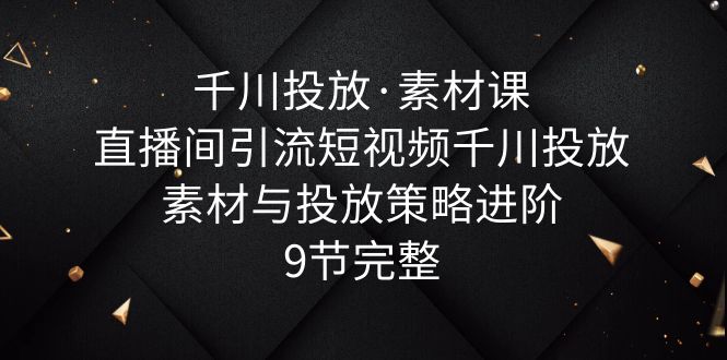 【抖音电商】千川投放·素材课：直播间引流短视频千川投放素材与投放策略进阶，9节完整