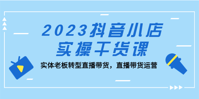 【抖音电商】2023抖音小店实操干货课：实体老板转型直播带货，直播带货运营