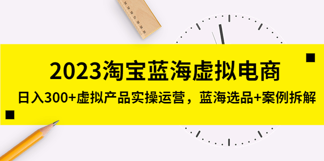 [淘系电商] 2023淘宝蓝海虚拟电商，日入300+虚拟产品实操运营，蓝海选品+案例拆解